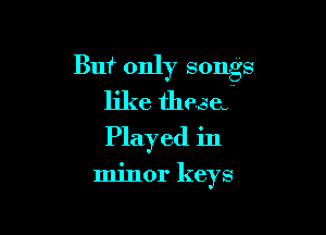 Buf only songs
like thesa

Played in

minor keys