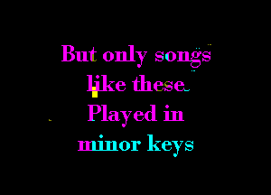 But only songs
like thesa

Played in

minor keys