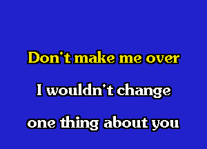 Don't make me over

I wouldn't change

one thing about you