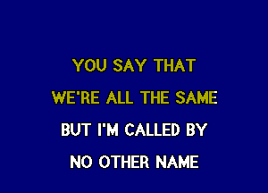 YOU SAY THAT

WE'RE ALL THE SAME
BUT I'M CALLED BY
NO OTHER NAME