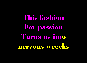 This fashion

For passion
Turns us into

nervous wrecks

g
