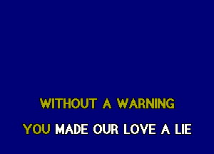 WITHOUT A WARNING
YOU MADE OUR LOVE A LIE
