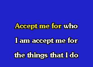 Accept me for who

I am accept me for

the things that I do