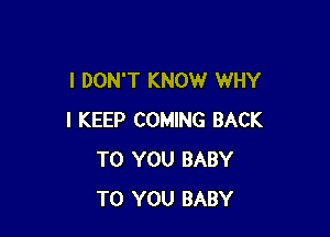 I DON'T KNOW WHY

I KEEP COMING BACK
TO YOU BABY
TO YOU BABY