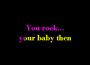 You rock...

your baby then