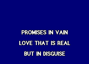 PROMISES IN VAIN
LOVE THAT IS REAL
BUT IN DISGUISE