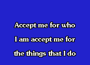 Accept me for who

I am accept me for

the things that I do