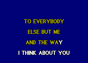 T0 EVERYBODY

ELSE BUT ME
AND THE WAY
I THINK ABOUT YOU