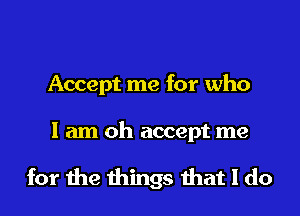 Accept me for who

I am oh accept me

for me things that I do