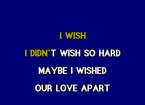 I WISH

I DIDN'T WISH SO HARD
MAYBE l WISHED
OUR LOVE APART