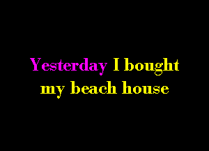 Yesterday I bought

my beach house