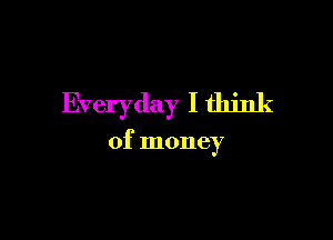 Everyday I think

of money