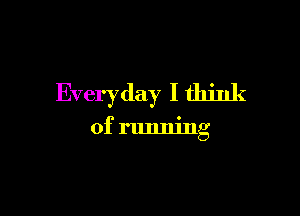 Everyday I think

of running