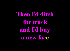Then I'd ditch
the truck

and I'd buy

a new face