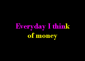 Everyday I think

of money