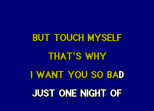 BUT TOUCH MYSELF

THAT'S WHY
I WANT YOU SO BAD
JUST ONE NIGHT OF