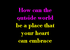 How can the
outside world

be a place that

your heart
can embrace