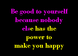 Be good to yourself
because nobody

else has the

power to

make you happy I
