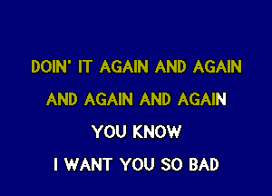 DOIN' IT AGAIN AND AGAIN

AND AGAIN AND AGAIN
YOU KNOW
I WANT YOU SO BAD