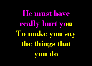 He must have
really hurt you
To make you say

the things that

you do I