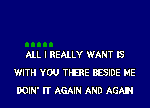 ALL I REALLY WANT IS
WITH YOU THERE BESIDE ME
DOIN' IT AGAIN AND AGAIN