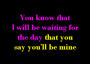 You know that
I will be waiting for
the day that you

say you'll be mine