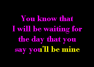 You know that
I will be waiting for
the day that you

say you'll be mine