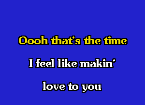 Oooh that's the time

I feel like makin'

love to you