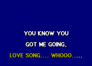 YOU KNOW YOU
GOT ME GOING,
LOVE SONG.... WHOOO .....