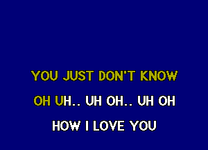 YOU JUST DON'T KNOW
0H UH.. UH 0H.. UH 0H
HOW I LOVE YOU