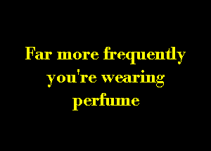 Far more frequently
you're wearing

perfume