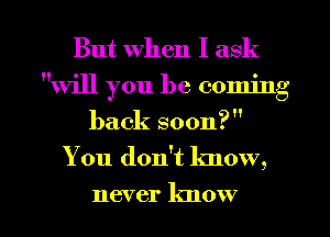 But When I ask
will you be coming
back soon?
You don't know,

never know I