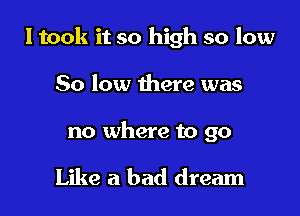 I took it so high so low

50 low there was

no where to go

Like a bad dream