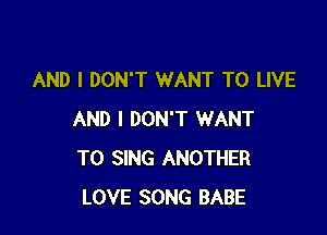 AND I DON'T WANT TO LIVE

AND I DON'T WANT
TO SING ANOTHER
LOVE SONG BABE