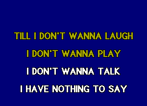 TILL I DON'T WANNA LAUGH

I DON'T WANNA PLAY
I DON'T WANNA TALK
I HAVE NOTHING TO SAY