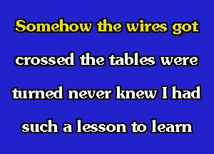 Somehow the wires got
crossed the tables were
turned never knew I had

such a lesson to learn