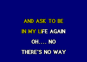 AND ASK TO BE

IN MY LIFE AGAIN
0H.... N0
THERE'S NO WAY