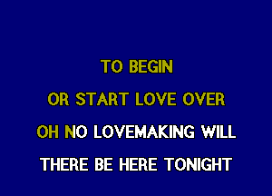 T0 BEGIN

0R START LOVE OVER
OH NO LOVEMAKING WILL
THERE BE HERE TONIGHT