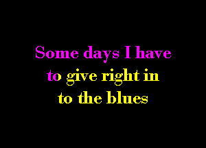 Some days I have

to give right in
to the blues