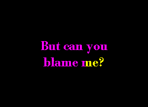 But can you

blame me?