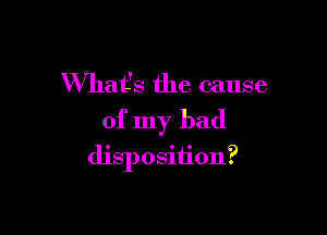 What's the cause
of my bad

disposition?