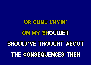 0R COME CRYIN'

ON MY SHOULDER
SHOULD'VE THOUGHT ABOUT
THE CONSEQUENCES THEN