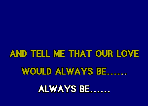 AND TELL ME THAT OUR LOVE
WOULD ALWAYS BE ......
ALWAYS BE ......