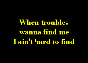 When troubles
wanna find me
I ain't hard to find