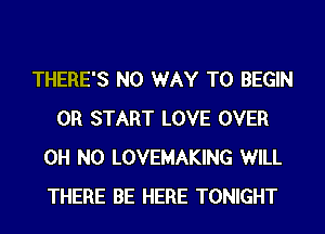 THERE'S NO WAY TO BEGIN
0R START LOVE OVER
OH NO LOVEMAKING WILL
THERE BE HERE TONIGHT