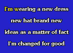I'm wearing a new dress
new hat brand new
ideas as a matter of fact

I'm changed for good