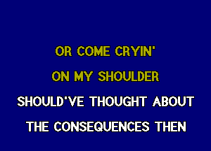 0R COME CRYIN'

ON MY SHOULDER
SHOULD'VE THOUGHT ABOUT
THE CONSEQUENCES THEN