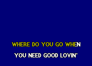 WHERE DO YOU GO WHEN
YOU NEED GOOD LOVIN'