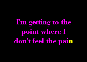 I'm getting to the
point where I

don't feel the pain

g