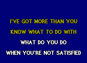 I'VE GOT MORE THAN YOU

KNOW WHAT TO DO WITH
WHAT DO YOU DO
WHEN YOU'RE NOT SATISFIED